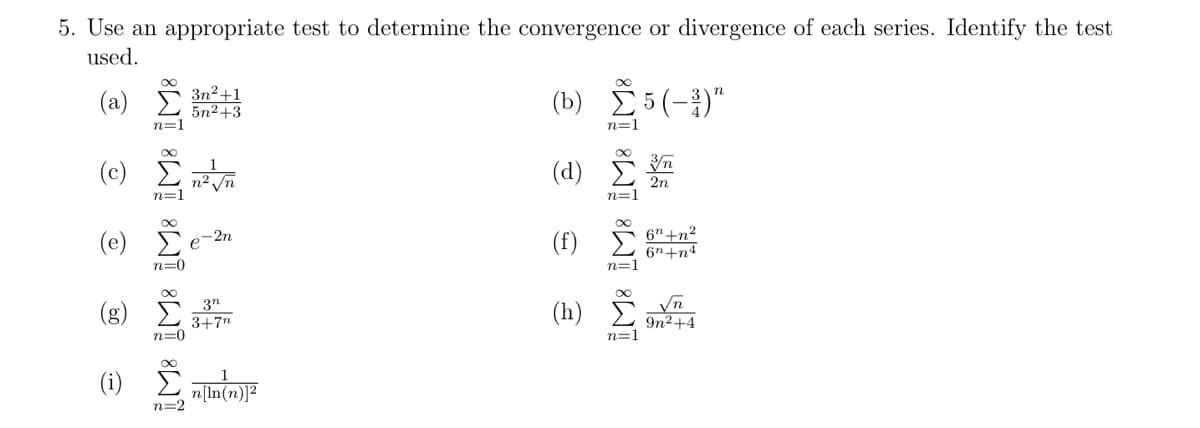 5. Use an appropriate test to determine the convergence or divergence of each series. Identify the test
used.
(a) 5 3n²+1
(b) 5(-)"
5n2+3
n=1
n=1
(c) E
n2 Vn
n=1
(d) Ž
2n
n=1
(f) I
6"+n²
6n+n4
n=1
(e)
-2n
e
n=0
(8) Č
3"
3+7n
n=0
(h) Č
Vn
9n2+4
n=1
n=2
