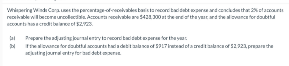 Whispering Winds Corp. uses the percentage-of-receivables basis to record bad debt expense and concludes that 2% of accounts
receivable will become uncollectible. Accounts receivable are $428,300 at the end of the year, and the allowance for doubtful
accounts has a credit balance of $2,923.
(a)
Prepare the adjusting journal entry to record bad debt expense for the year.
If the allowance for doubtful accounts had a debit balance of $917 instead of a credit balance of $2,923, prepare the
adjusting journal entry for bad debt expense.
(b)
