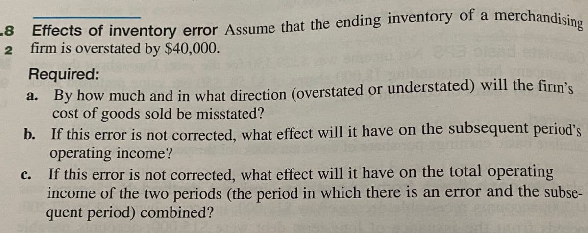 -8 Effects of inventory error Assume that the ending inventory of a merchandising
a
2
firm is overstated by $40,000.
Required:
a. By how much and in what direction (overstated or understated) will the firm's
cost of goods sold be misstated?
b. If this error is not corrected, what effect will it have on the subsequent period's
operating income?
If this error is not corrected, what effect will it have on the total operating
income of the two periods (the period in which there is an error and the subse-
quent period) combined?
с.
