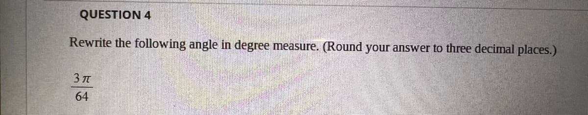 QUESTION 4
Rewrite the following angle in degree measure. (Round your answer to three decimal places.)
3 T
64