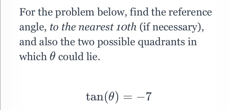 For the problem below, find the reference
angle, to the nearest 10th (if necessary),
and also the two possible quadrants in
which 0 could lie.
tan(0) = -7
= -7
