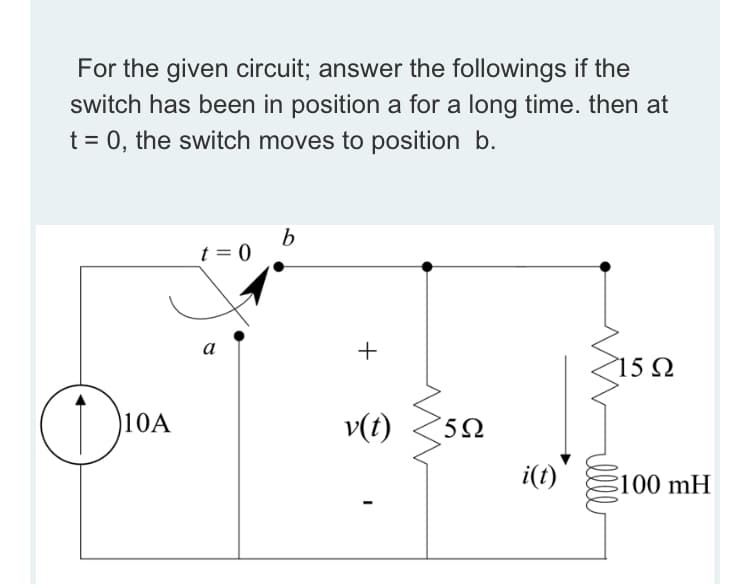 For the given circuit; answer the followings if the
switch has been in position a for a long time. then at
t = 0, the switch moves to position b.
t = 0
а
15 Q
10A
v(t)
i(t)
100 mH
ll
+
