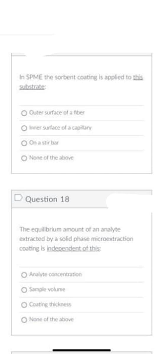 In SPME the sorbent coating is applied to this
substrate:
Outer surface of a fiber
O hrner surface of a capilary
On a stir bar
O None of the above
D Question 18
The equilibrium amount of an analyte
extracted by a solid phase microextraction
coating is indenendent of this
O Analyte concentration
O Sample volume
Coating thickness
O None of the above
