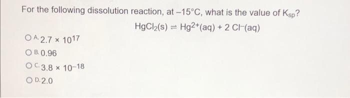 For the following dissolution reaction, at -15°C, what is the value of Ksp?
HgCl2(s) = Hg2+(aq) + 2 CI(aq)
O A. 2.7 x 1017
O B. 0.96
OC 3.8 x 10-18
O D.2.0
