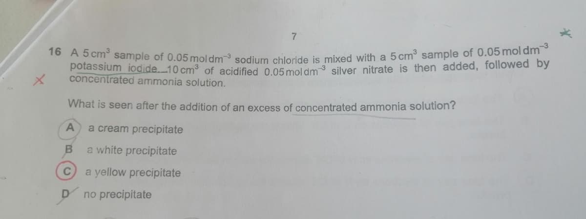 1o AS cm sample of 0.05 mol dm sodium chloride is mixed with a 5 cm3 sample of 0.05moldm
potassium iodide.10 cm3 of acidified o 05 moldm 3 silver nitrate is then added, followed by
concentrated ammonia solution.
What is seen after the addition of an excess of concentrated ammonia solution?
a cream precipitate
a white precipitate
a yellow precipitate
no precipitate
