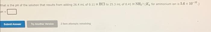 Vhat is the pH of the solution that results from adding 26.4 ml of 0.11 M HCI to 25.3 ml. of 0,41 M NH3? (K, for ammonium ion is 5.6 x 10-10)
Submit Answer
Try Another Version
2 Item attempts remalning
