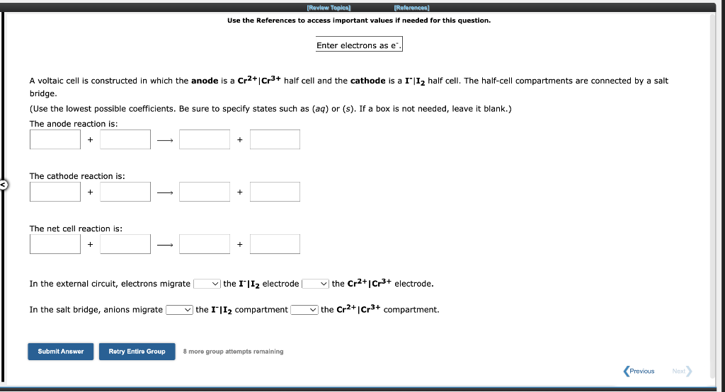 (Review Topics
[References)
Use the References to access important values if needed for this question.
Enter electrons as e".
A voltaic cell
constructed in which the anode is a Cr2+|Cr3+ half cell and the cathode is a I"|12 half cell. The half-cell compartments are connected by a salt
bridge.
(Use the lowest possible coefficients. Be sure to specify states such as (ag) or (s). If a box is not needed, leave it blank.)
The anode reaction is:
The cathode reaction is:
The net cell reaction is:
In the external circuit, electrons migrate
v| the I|I2 electrode|
v the Cr2+|Cr3+ electrode.
In the salt bridge, anions migrate
v the I|I2 compartment
v the Cr2+|Cr3+ compartment.
Submit Answer
Retry Entire Group
8 more group attempts remaining
Previous
