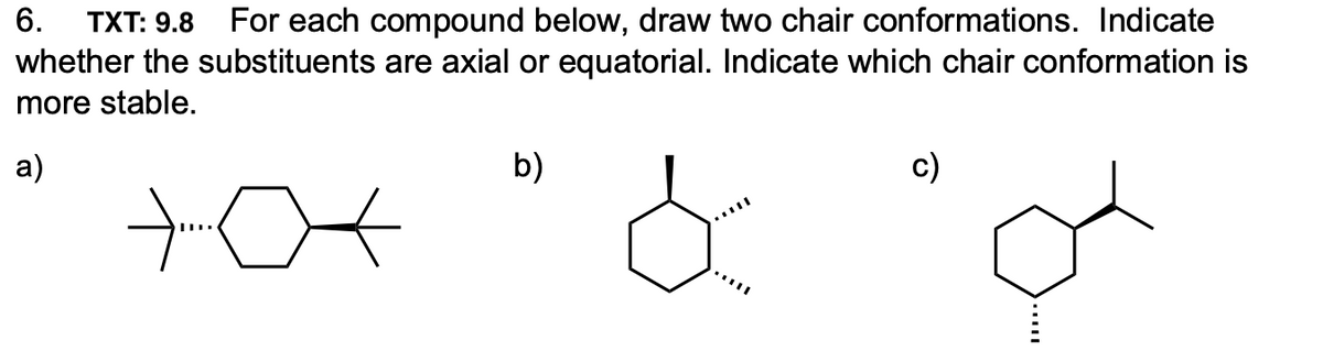 For each compound below, draw two chair conformations. Indicate
whether the substituents are axial or equatorial. Indicate which chair conformation is
6.
TXT: 9.8
more stable.
a)
b)
c)
