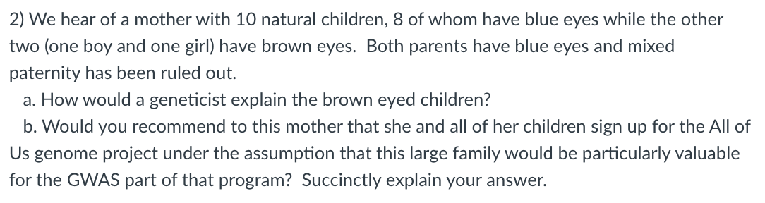 2) We hear of a mother with 10 natural children, 8 of whom have blue eyes while the other
two (one boy and one girl) have brown eyes. Both parents have blue eyes and mixed
paternity has been ruled out.
a. How would a geneticist explain the brown eyed children?
b. Would you recommend to this mother that she and all of her children sign up for the All of
Us
genome project under the assumption that this large family would be particularly valuable
for the GWAS part of that program? Succinctly explain your answer.
