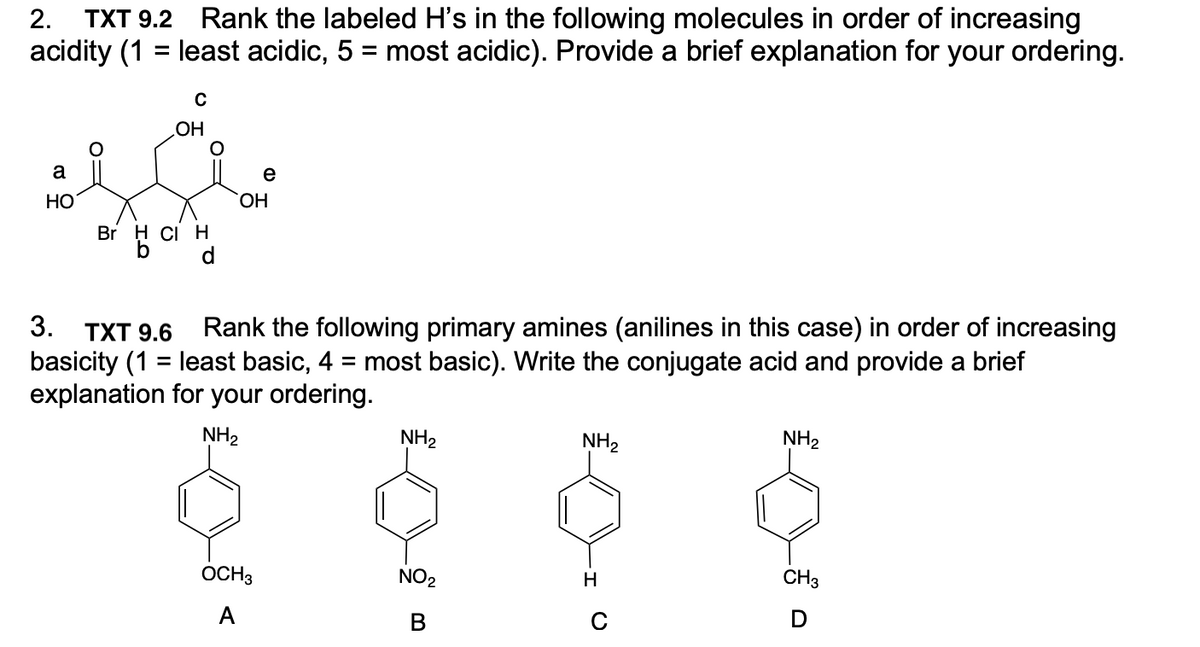 TXT 9.2 Rank the labeled H's in the following molecules in order of increasing
acidity (1 = least acidic, 5 = most acidic). Provide a brief explanation for your ordering.
2.
HO
a
e
НО
ОН
Br H Ci H
d.
3. ТXT 9.6
Rank the following primary amines (anilines in this case) in order of increasing
basicity (1 = least basic, 4 = most basic). Write the conjugate acid and provide a brief
explanation for your ordering.
NH2
NH2
NH2
NH2
OCH3
NO2
H
CH3
A
В
