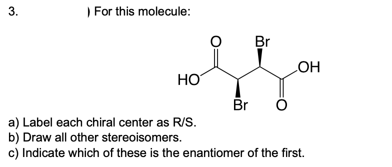 3.
) For this molecule:
Br
HO
HO
Br
a) Label each chiral center as R/S.
b) Draw all other stereoisomers.
c) Indicate which of these is the enantiomer of the first.

