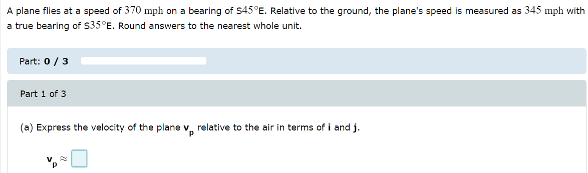 A plane flies at a speed of 370 mph on a bearing of S45°E. Relative to the ground, the plane's speed is measured as 345 mph with
a true bearing of S35°E. Round answers to the nearest whole unit.
Part: 0 / 3
Part 1 of 3
(a) Express the velocity of the plane v, relative to the air in terms of i and j.
p
