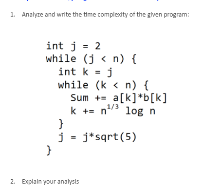 1. Analyze and write the time complexity of the given program:
int j = 2
while (j < n) {
int k = j
while (k < n) {
Sum += a[k]*b[k]
k += n/3
}
j = j*sqrt(5)
}
%3D
log n
2. Explain your analysis
