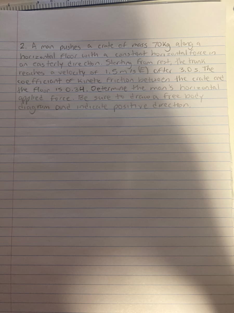 2. A man pushes a crate of mass 70kg along a
horizontal floor with a constant horizontal force in
an easterly direction. Starting from rest, the trunk.
reaches a velocity of 1.5 m/s (E) after 3.0s. The
coefficiant of Kinetic friction between the crate and
the floor is 0.34. Determine the man's horizontal
applied force. Be sure to draw a free body
diagram
fram and indicate positive direction.