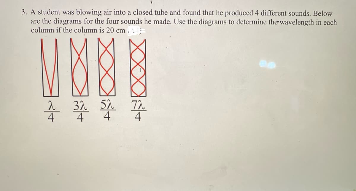 3. A student was blowing air into a closed tube and found that he produced 4 different sounds. Below
are the diagrams for the four sounds he made. Use the diagrams to determine the wavelength in each
column if the column is 20 cm
NOB
32 52
72
4 4 4
4