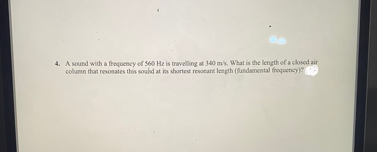 4. A sound with a frequency of 560 Hz is travelling at 340 m/s. What is the length of a closed air
column that resonates this sound at its shortest resonant length (fundamental frequency)?