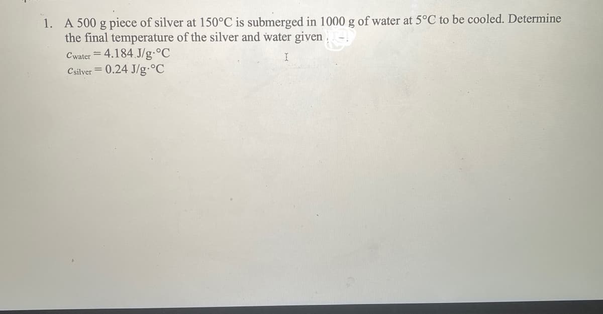 1. A 500 g piece of silver at 150°C is submerged in 1000 g of water at 5°C to be cooled. Determine
the final temperature of the silver and water given
Cwater = 4.184.J/g °C
Csilver = 0.24 J/g °C