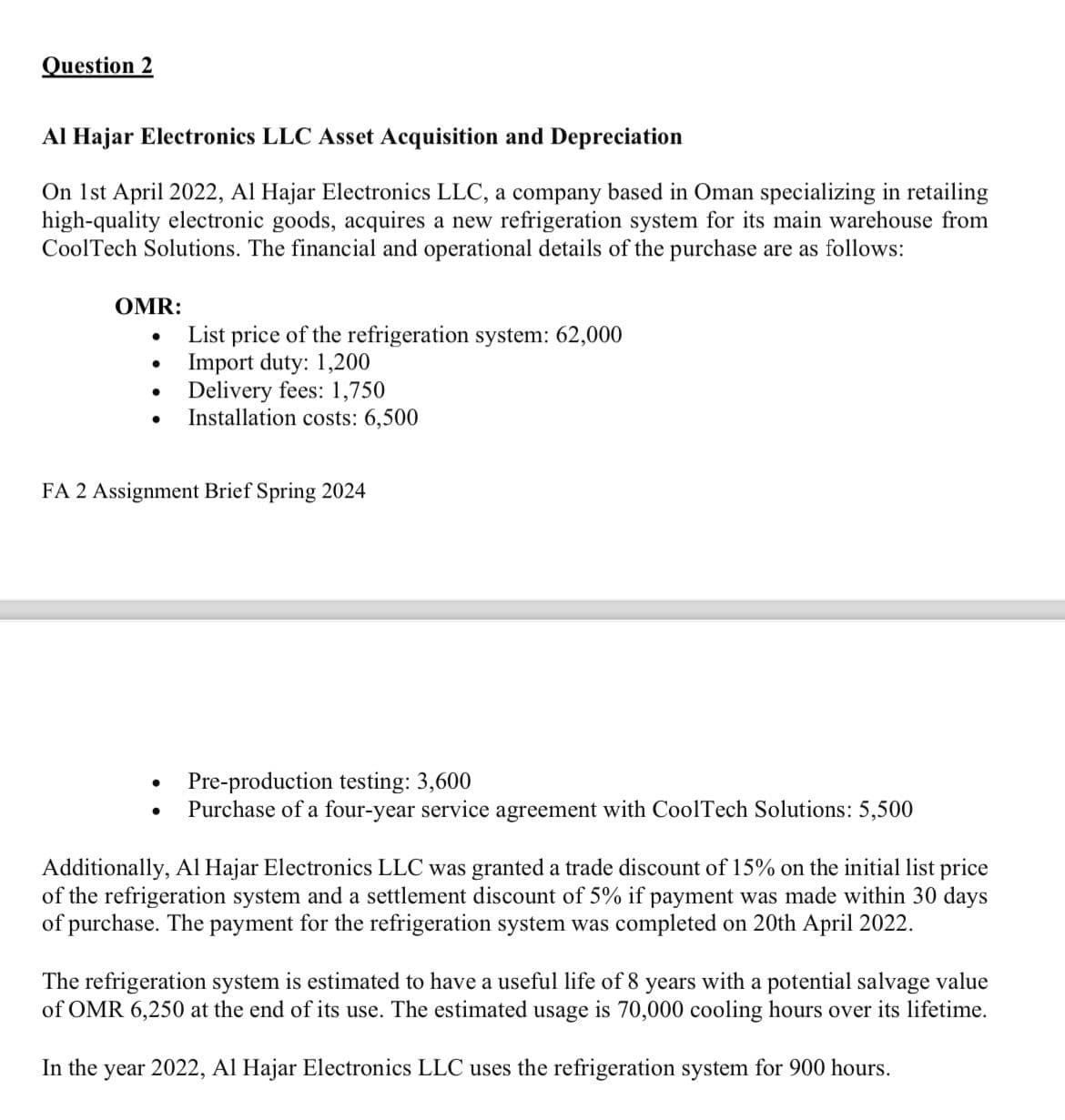 Question 2
Al Hajar Electronics LLC Asset Acquisition and Depreciation
On 1st April 2022, Al Hajar Electronics LLC, a company based in Oman specializing in retailing
high-quality electronic goods, acquires a new refrigeration system for its main warehouse from
CoolTech Solutions. The financial and operational details of the purchase are as follows:
OMR:
•
List price of the refrigeration system: 62,000
•
Import duty: 1,200
•
Delivery fees: 1,750
Installation costs: 6,500
FA 2 Assignment Brief Spring 2024
.
Pre-production testing: 3,600
Purchase of a four-year service agreement with CoolTech Solutions: 5,500
Additionally, Al Hajar Electronics LLC was granted a trade discount of 15% on the initial list price
of the refrigeration system and a settlement discount of 5% if payment was made within 30 days
of purchase. The payment for the refrigeration system was completed on 20th April 2022.
The refrigeration system is estimated to have a useful life of 8 years with a potential salvage value
of OMR 6,250 at the end of its use. The estimated usage is 70,000 cooling hours over its lifetime.
In the year 2022, Al Hajar Electronics LLC uses the refrigeration system for 900 hours.