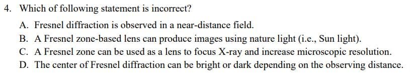 4. Which of following statement is incorrect?
A. Fresnel diffraction is observed in a near-distance field.
B. A Fresnel zone-based lens can produce images using nature light (i.e., Sun light).
C. A Fresnel zone can be used as a lens to focus X-ray and increase microscopic resolution.
D. The center of Fresnel diffraction can be bright or dark depending on the observing distance.
