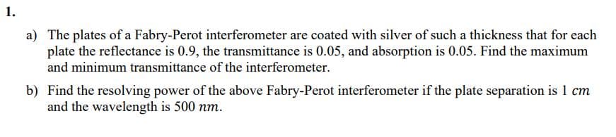 1.
a) The plates of a Fabry-Perot interferometer are coated with silver of such a thickness that for each
plate the reflectance is 0.9, the transmittance is 0.05, and absorption is 0.05. Find the maximum
and minimum transmittance of the interferometer.
b) Find the resolving power of the above Fabry-Perot interferometer if the plate separation is 1 cm
and the wavelength is 500 nm.
