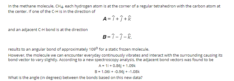 In the methane molecule, CH4, each hydrogen atom is at the corner of a regular tetrahedron with the carbon atom at
the center. If one of the C-H is in the direction of
A = î +Î +k
and an adjacent C-H bond is at the direction
B=1-1-R.
results to an angular bond of approximately 109° for a static frozen molecule.
However, the molecule we can encounter everyday continuously vibrates and interact with the surrounding causing its
bond vector to vary slightly. According to a new spectroscopy analysis, the adjacent bond vectors was found to be
A = 1i + 0.86j + 1.09k
B = 1.06i + -0.96j + -1.08k
What is the angle (in degrees) between the bonds based on this new data?
