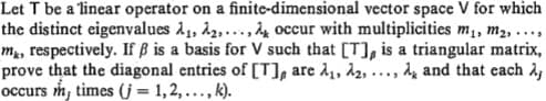 Let T be a linear operator on a finite-dimensional vector space V for which
the distinct eigenvalues 11, 12,..., 4 occur with multiplicities m1, m2,..,
m, respectively. If B is a basis for V such that [T], is a triangular matrix,
prove that the diagonal entries of [T], are A1, 12,
occurs m, times (j= 1,2,..., k).
d and that cach 2,
....
