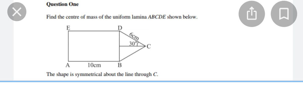 Question One
Find the centre of mass of the uniform lamina ABCDE shown below.
бст
30%
A
10cm
The shape is symmetrical about the line through C.
