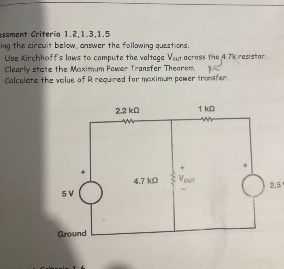 essment Criteria 1.2,1.3,1.5
ing the circuit below, answer the following questions.
Use Kirchhoff's laws to compute the voltage Vout across the 4.7k resistor.
Clearly state the Maximum Power Transfer Theorem.
Calculate the value of R required for maximum power transfer.
RE
2.2 kQ
1 kQ
4.7 ka
VouT
2.5
5 V
Ground
1 6
