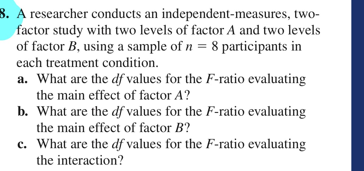 8. A researcher conducts an independent-measures, two-
factor study with two levels of factor A and two levels
of factor B, using a sample of n = 8 participants in
each treatment condition.
a. What are the df values for the F-ratio evaluating
the main effect of factor A?
b. What are the df values for the F-ratio evaluating
the main effect of factor B?
c. What are the df values for the F-ratio evaluating
the interaction?
