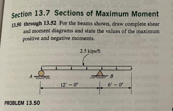 Section 13.7 Sections of Maximum Moment
13.50 through 13.52 For the beams shown, draw complete shear
and moment diagrams and state the values of the maximum
positive and negative moments.
2.5 kips/ft
PROBLEM 13.50
12'-0"
B
6'-0"