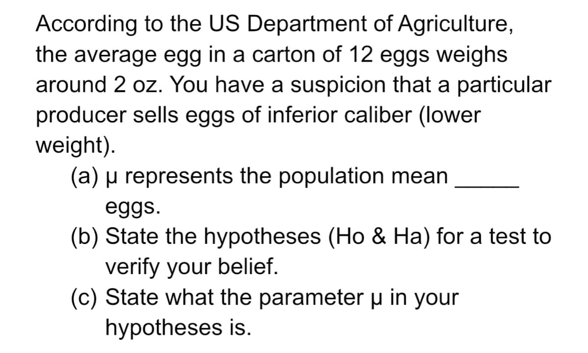 According to the US Department of Agriculture,
the average egg in a carton of 12 eggs weighs
around 2 oz. You have a suspicion that a particular
producer sells eggs of inferior caliber (lower
weight).
(a) µ represents the population mean
eggs.
(b) State the hypotheses (Ho & Ha) for a test to
verify your belief.
(c) State what the parameter u in your
hypotheses is.
