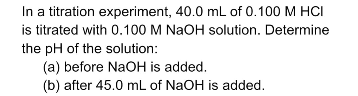 In a titration experiment, 40.0 mL of 0.100 M HCI
is titrated with 0.100 M NaOH solution. Determine
the pH of the solution:
(a) before NaOH is added.
(b) after 45.0 mL of NaOH is added.
