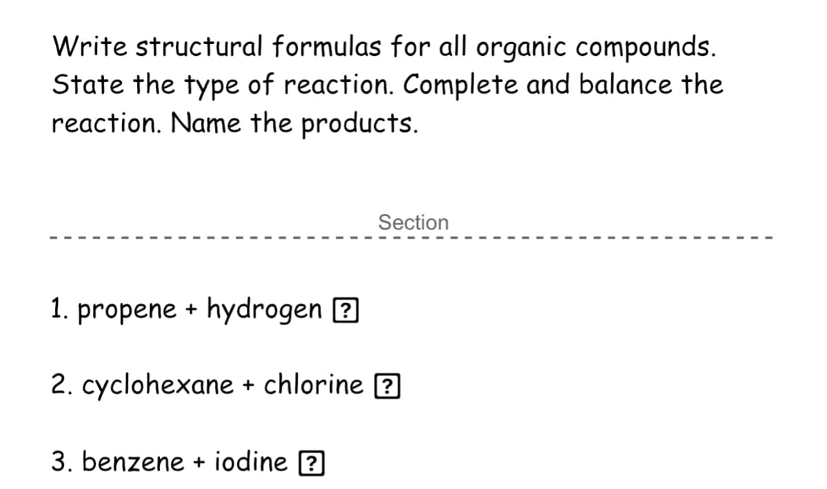 Write structural formulas for all organic compounds.
State the type of reaction. Complete and balance the
reaction. Name the products.
Section
1. propene + hydrogen ?
2. cyclohexane + chlorine ?
3. benzene + iodine ?
