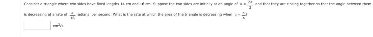 Consider a triangle where two sides have fixed lengths 14 cm and 16 cm. Suppose the two sides are initially at an angle of a =
and that they are closing together so that the angle between them
is decreasing at a rate of
radians per second. What is the rate at which the area of the triangle is decreasing when a = "?
16
cm?/s
