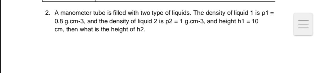 A manometer tube is filled with two type of liquids. The density of liquid 1 is p1 =
0.8 g.cm-3, and the density of liquid 2 is p2 = 1 g.cm-3, and height h1 = 10
cm, then what is the height of h2.
