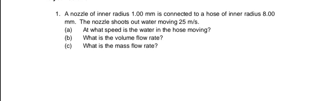 A nozzle of inner radius 1.00 mm is connected to a hose of inner radius 8.00
mm. The nozzle shoots out water moving 25 m/s.
(a)
(b)
(c)
At what speed is the water in the hose moving?
What is the volume flow rate?
What is the mass flow rate?
