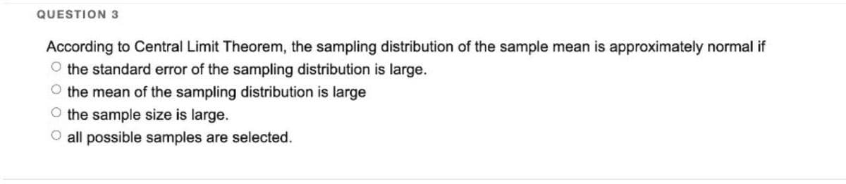 QUESTION 3
According to Central Limit Theorem, the sampling distribution of the sample mean is approximately normal if
O the standard error of the sampling distribution is large.
O the mean of the sampling distribution is large
O the sample size is large.
O all possible samples are selected.