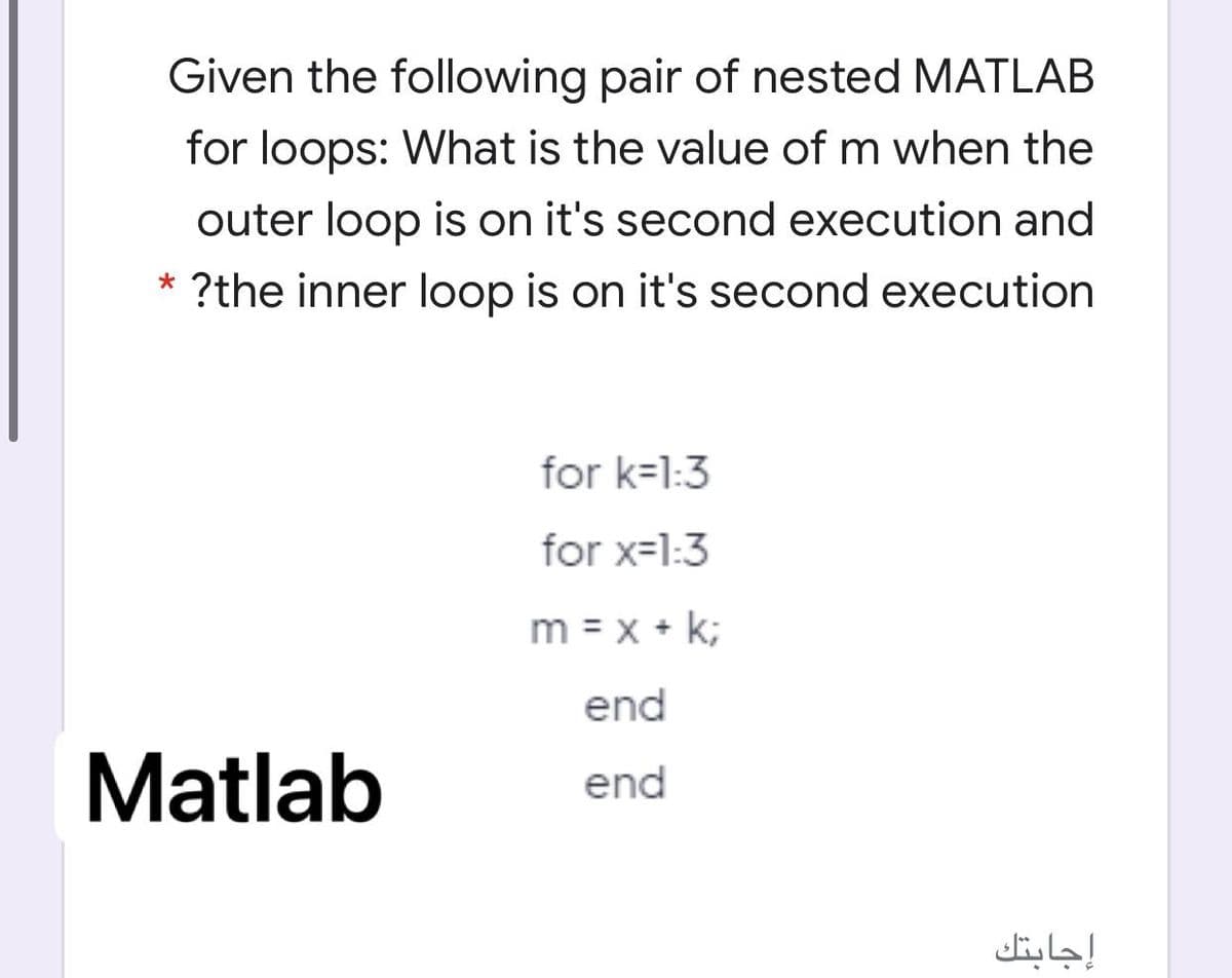 Given the following pair of nested MATLAB
for loops: What is the value of m when the
outer loop is on it's second execution and
* ?the inner loop is on it's second execution
for k=1:3
for x=1:3
m = x + k;
end
Matlab
end
إجابتك
