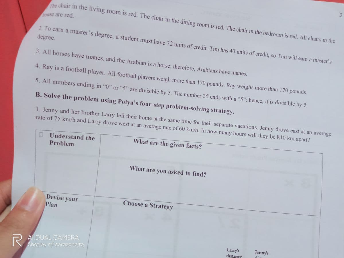 The chair in the living room is red. The chair in the dining room is red. The chair in the bedroom is red. All chairs in the
house are red.
2. To earn a master's degree, a student must have 32 units of credit. Tim has 40 units of credit, so Tim will earn a master's
degree.
3. All horses have manes, and the Arabian is a horse; therefore, Arabians have manes.
4. Ray is a football player. All football players weigh more than 170 pounds. Ray weighs more than 170 pounds.
5. All numbers ending in "0" or "5" are divisible by 5. The number 35 ends with a "5"; hence, it is divisible by 5.
B. Solve the problem using Polya's four-step problem-solving strategy.
1. Jenny and her brother Larry left their home at the same time for their separate vacations. Jenny drove east at an average
rate of 75 km/h and Larry drove west at an average rate of 60 km/h. In how many hours will they be 810 km apart?
O Understand the
What are the given facts?
Problem
What are you asked to find?
Devise your
Choose a Strategy
Plan
Al DUAL CAMERA
KShot by mi corazoncito
Jenny's
Larry's
distance
dist
