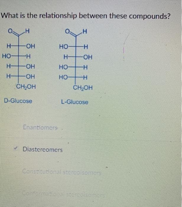 What is the relationship between these compounds?
O:
H OH
HO H
но-
HO H
H-
HO-
H-
HO-
но-
H-
H-
HO-
но-
CH,OH
ČHOH
D-Glucose
L-Glucose
Enantiomers
Diastereomers
Constitutional stercoisomers
Cenfermatio hastereolsosons
