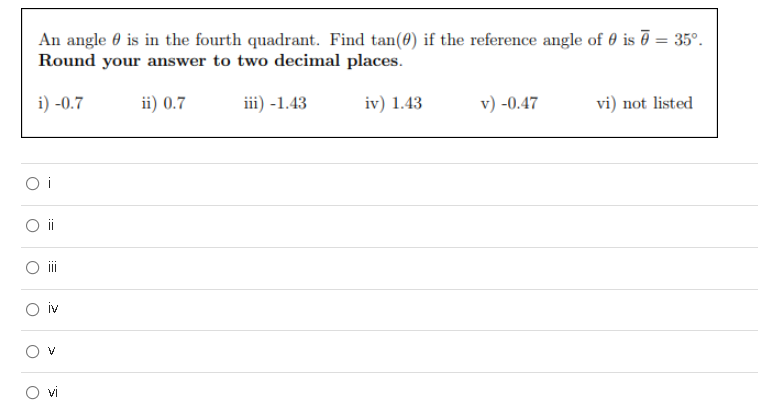 An angle 0 is in the fourth quadrant. Find tan(0) if the reference angle of 0 is ē = 35°.
Round your answer to two decimal places.
i) -0.7
ii) 0.7
iii) -1.43
iv) 1.43
v) -0.47
vi) not listed
O i
iv
!!
