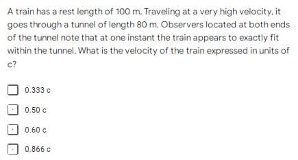 A train has a rest length of 100 m. Traveling at a very high velocity, it
goes through a tunnel of length 80 m. Observers located at both ends
of the tunnel note that at one instant the train appears to exactly fit
within the tunnel. What is the velocity of the train expressed in units of
c?
0.333 c
0.50 c
0.60 c
0.866 c