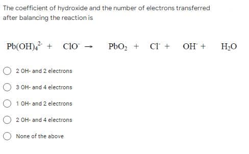 The coefficient of hydroxide and the number of electrons transferred
after balancing the reaction is
Pb(OH)4² + CIO →
PbO₂ +
CI + OH +
2 OH- and 2 electrons
3 OH- and 4 electrons
O 1 OH- and 2 electrons
2 OH- and 4 electrons
None of the above
H₂O