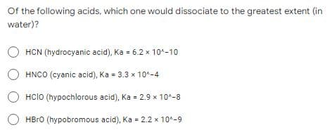 Of the following acids, which one would dissociate to the greatest extent (in
water)?
HCN (hydrocyanic acid), Ka = 6.2 x 10^-10
HCIO (hypochlorous acid), Ka = 2.9 x 10^-8
HBrO (hypobromous acid), Ka = 2.2 x 10^-9
OHNCO (cyanic acid), Ka = 3.3 × 10^-4
x