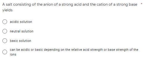 A salt consisting of the anion of a strong acid and the cation of a strong base
yields
acidic solution
neutral solution
basic solution
can be acidic or basic depending on the relative acid strength or base strength of the
ions