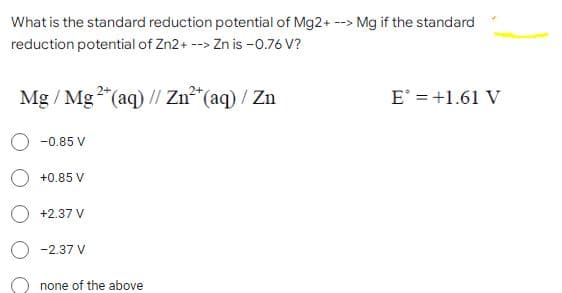 What is the standard reduction potential of Mg2+ --> Mg if the standard
reduction potential of Zn2+ --> Zn is -0.76 V?
Mg/ Mg2+ (aq) // Zn²+ (aq) / Zn
E = +1.61 V
-0.85 V
+0.85 V
+2.37 V
-2.37 V
none of the above