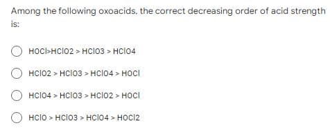 Among the following oxoacids, the correct decreasing order of acid strength
is:
O HOCI>HCI02>HC103 > HC104
HCI02> HC103 > HCI04> HOCI
HCI04> HC103 > HCI02> HOCI
HCIO > HCIO3 > HCI04> HOCI2
O