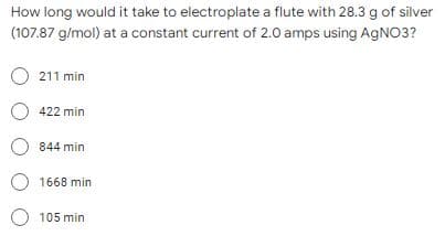 How long would it take to electroplate a flute with 28.3 g of silver
(107.87 g/mol) at a constant current of 2.0 amps using AgNO3?
O211 min
O422 min
O 844 min
O1668 min
O 105 min