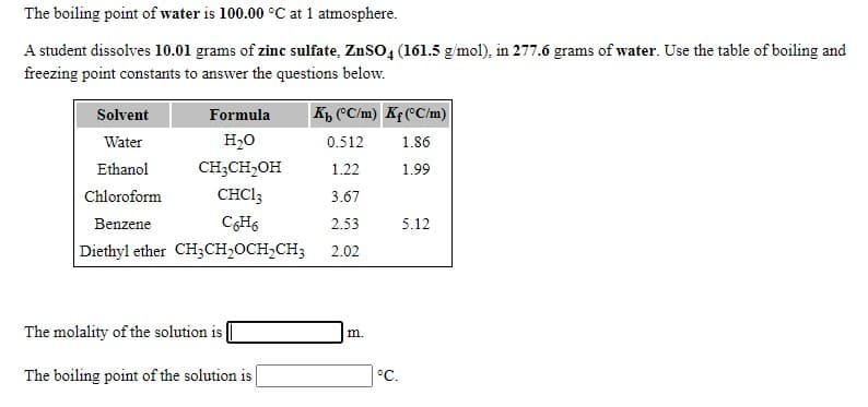 The boiling point of water is 100.00 °C at 1 atmosphere.
A student dissolves 10.01 grams of zinc sulfate, ZnSO, (161.5 g/mol), in 277.6 grams of water. Use the table of boiling and
freezing point constants to answer the questions below.
Kp "C/m) Kf(°C/m)
Solvent
Formula
Water
H2O
0.512
1.86
Ethanol
CH;CH2OH
1.22
1.99
Chloroform
CHCI3
3.67
Benzene
CH6
2.53
5.12
Diethyl ether CH3CH,OCH,CH3
2.02
The molality of the solution is |
m.
The boiling point of the solution is
°C.
