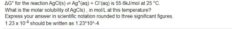 AG° for the reaction AgCI(s) = Ag*(aq) + CI(aq) is 55.6kJ/mol at 25 °C.
What is the molar solubility of AgCls), in mol/L at this temperature?
Express your answer in scientific notation rounded to three significant figures.
1.23 x 10-4 should be written as 1.23*10^-4
